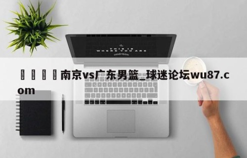 🍢南京vs广东男篮_球迷论坛wu87.com
