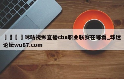 🍢咪咕视频直播cba职业联赛在哪看_球迷论坛wu87.com