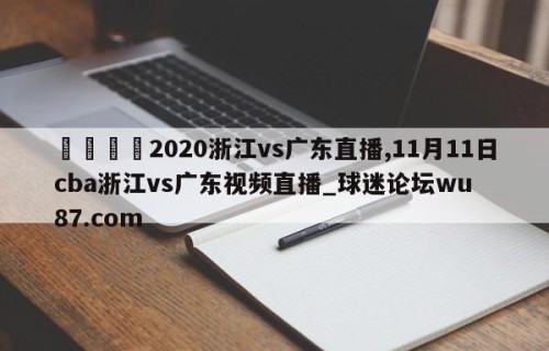 🍢2020浙江vs广东直播,11月11日cba浙江vs广东视频直播_球迷论坛wu87.com