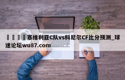🍢塞维利亚C队vs科尼尔CF比分预测_球迷论坛wu87.com