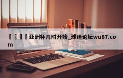 🍢亚洲杯几时开始_球迷论坛wu87.com