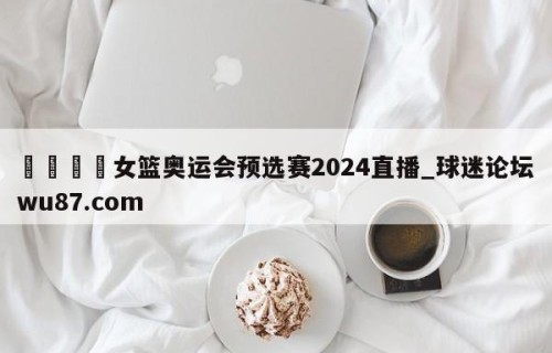 🍢女篮奥运会预选赛2024直播_球迷论坛wu87.com