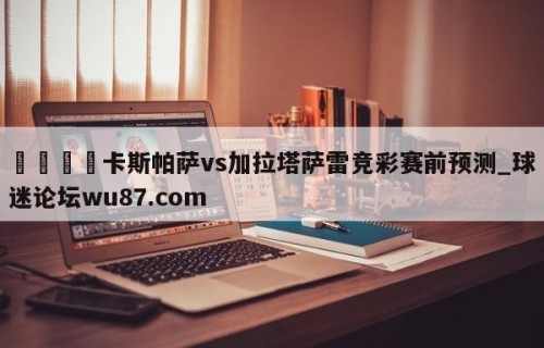 🍢卡斯帕萨vs加拉塔萨雷竞彩赛前预测_球迷论坛wu87.com