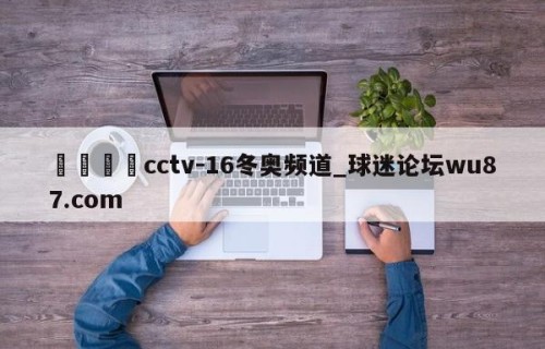 🍢cctv-16冬奥频道_球迷论坛wu87.com