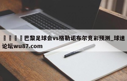 🍢巴黎足球会vs格勒诺布尔竞彩预测_球迷论坛wu87.com