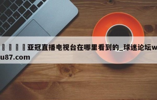 🍢亚冠直播电视台在哪里看到的_球迷论坛wu87.com