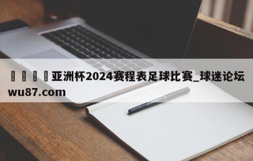 🍢亚洲杯2024赛程表足球比赛_球迷论坛wu87.com