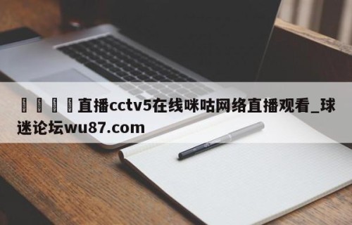 🍢直播cctv5在线咪咕网络直播观看_球迷论坛wu87.com