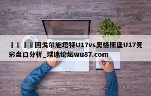 🍢因戈尔施塔特U17vs奥格斯堡U17竞彩盘口分析_球迷论坛wu87.com