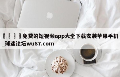 🍢免费的短视频app大全下载安装苹果手机_球迷论坛wu87.com