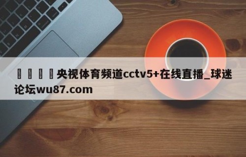 🍢央视体育频道cctv5+在线直播_球迷论坛wu87.com
