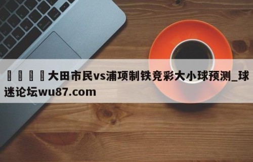 🍢大田市民vs浦项制铁竞彩大小球预测_球迷论坛wu87.com