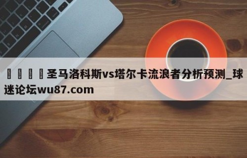 🍢圣马洛科斯vs塔尔卡流浪者分析预测_球迷论坛wu87.com