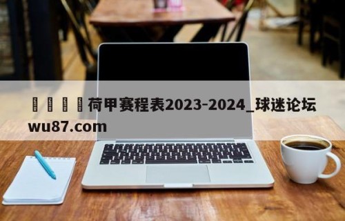 🍢荷甲赛程表2023-2024_球迷论坛wu87.com