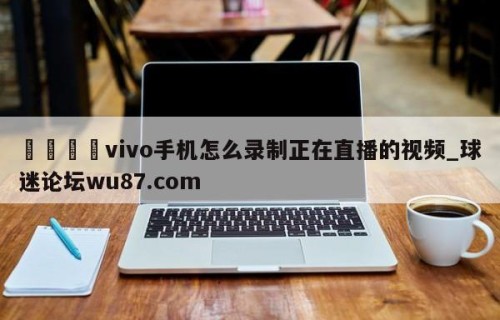 🍢vivo手机怎么录制正在直播的视频_球迷论坛wu87.com