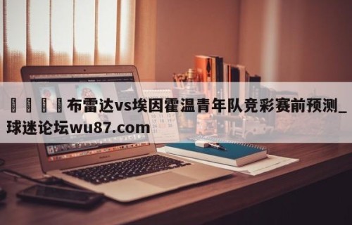 🍢布雷达vs埃因霍温青年队竞彩赛前预测_球迷论坛wu87.com
