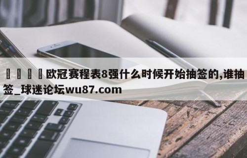 🍢欧冠赛程表8强什么时候开始抽签的,谁抽签_球迷论坛wu87.com