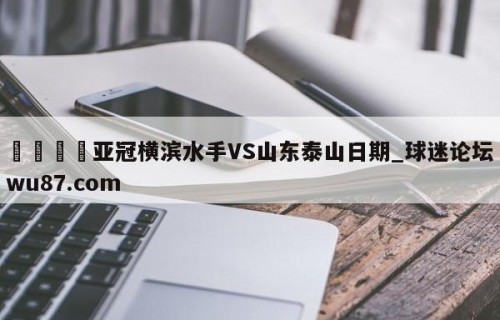 🍢亚冠横滨水手VS山东泰山日期_球迷论坛wu87.com
