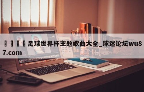 🍢足球世界杯主题歌曲大全_球迷论坛wu87.com