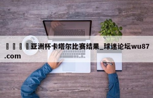 🍢亚洲杯卡塔尔比赛结果_球迷论坛wu87.com