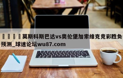 🍢莫斯科斯巴达vs奥伦堡加索维克竞彩胜负预测_球迷论坛wu87.com
