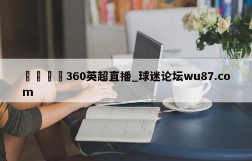 🍢360英超直播_球迷论坛wu87.com