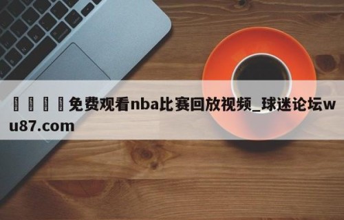 🍢免费观看nba比赛回放视频_球迷论坛wu87.com