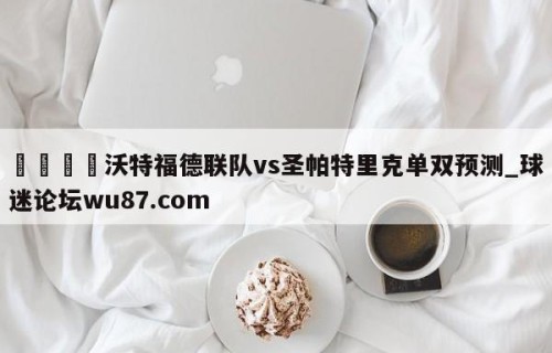 🍢沃特福德联队vs圣帕特里克单双预测_球迷论坛wu87.com