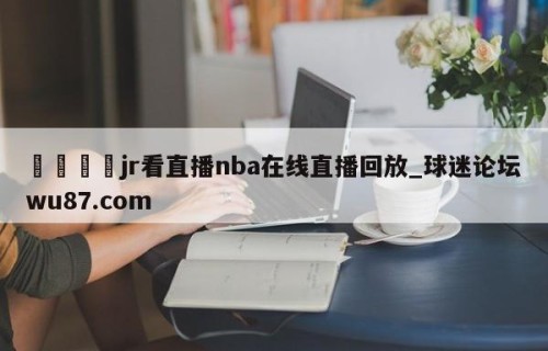 🍢jr看直播nba在线直播回放_球迷论坛wu87.com