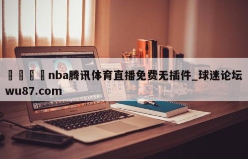 🍢nba腾讯体育直播免费无插件_球迷论坛wu87.com