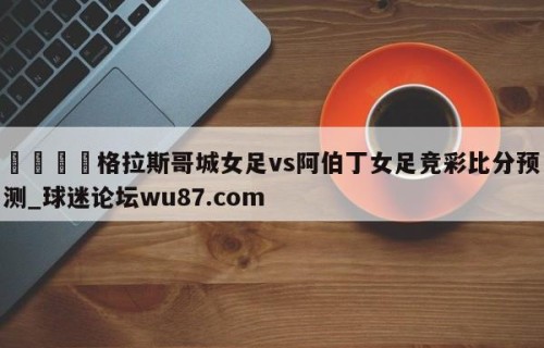 🍢格拉斯哥城女足vs阿伯丁女足竞彩比分预测_球迷论坛wu87.com