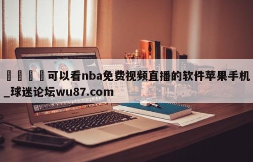 🍢可以看nba免费视频直播的软件苹果手机_球迷论坛wu87.com
