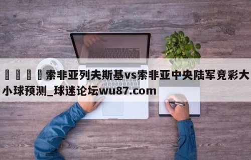 🍢索非亚列夫斯基vs索非亚中央陆军竞彩大小球预测_球迷论坛wu87.com