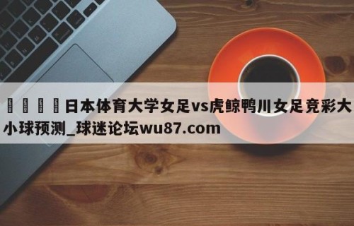 🍢日本体育大学女足vs虎鲸鸭川女足竞彩大小球预测_球迷论坛wu87.com