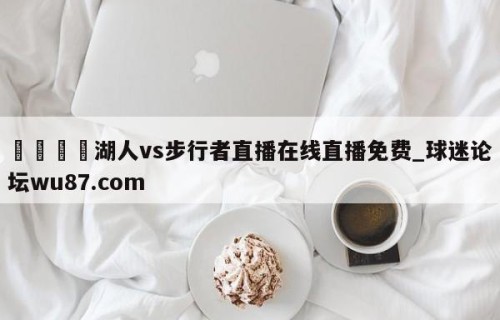 🍢湖人vs步行者直播在线直播免费_球迷论坛wu87.com