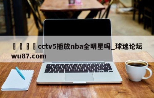🍢cctv5播放nba全明星吗_球迷论坛wu87.com