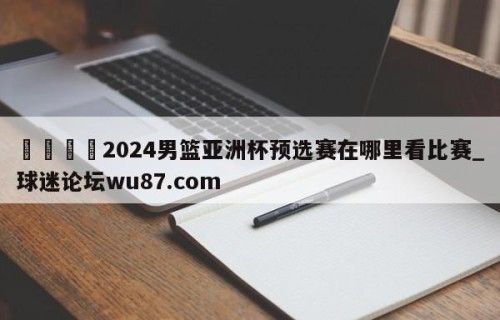 🍢2024男篮亚洲杯预选赛在哪里看比赛_球迷论坛wu87.com