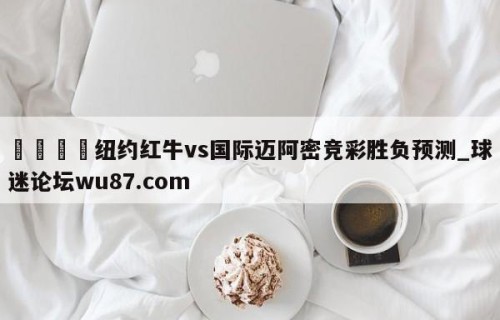 🍢纽约红牛vs国际迈阿密竞彩胜负预测_球迷论坛wu87.com