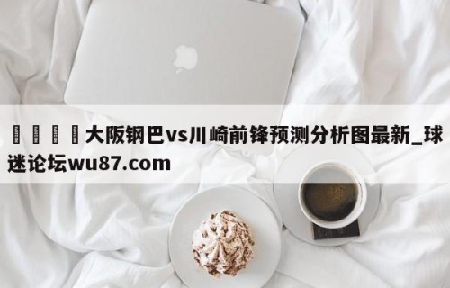 🍢大阪钢巴vs川崎前锋预测分析图最新_球迷论坛wu87.com