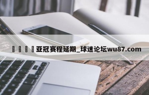 🍢亚冠赛程延期_球迷论坛wu87.com