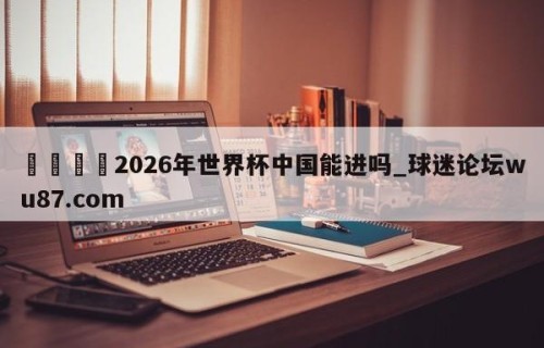 🍢2026年世界杯中国能进吗_球迷论坛wu87.com