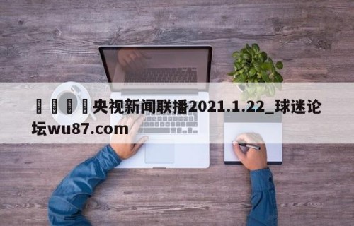 🍢央视新闻联播2021.1.22_球迷论坛wu87.com