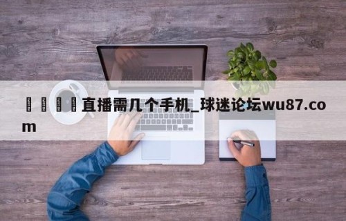 🍢直播需几个手机_球迷论坛wu87.com