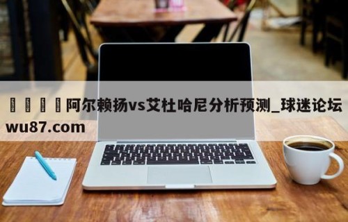 🍢阿尔赖扬vs艾杜哈尼分析预测_球迷论坛wu87.com