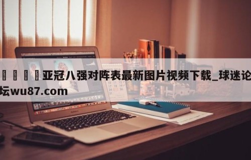 🍢亚冠八强对阵表最新图片视频下载_球迷论坛wu87.com