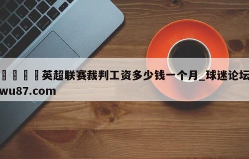 🍢英超联赛裁判工资多少钱一个月_球迷论坛wu87.com