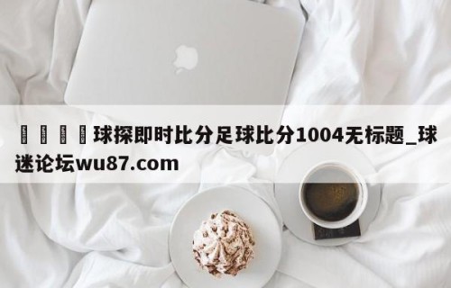 🍢球探即时比分足球比分1004无标题_球迷论坛wu87.com