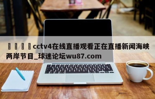 🍢cctv4在线直播观看正在直播新闻海峡两岸节目_球迷论坛wu87.com