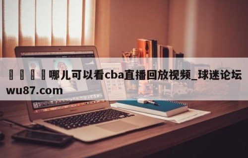 🍢哪儿可以看cba直播回放视频_球迷论坛wu87.com