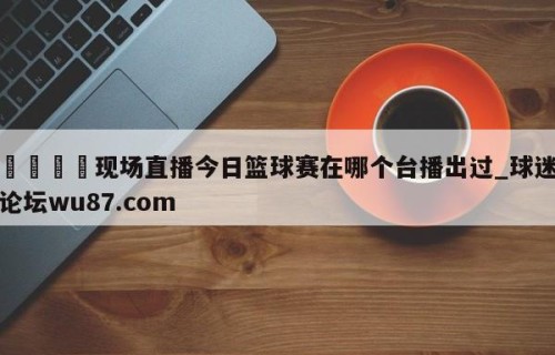 🍢现场直播今日篮球赛在哪个台播出过_球迷论坛wu87.com